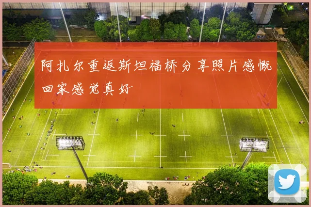 阿扎尔重返斯坦福桥分享照片感慨回家感觉真好