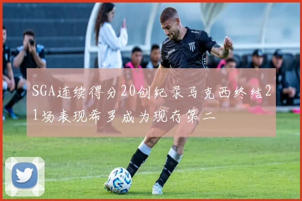 SGA连续得分20创纪录马克西终结21场表现希罗成为现存第二