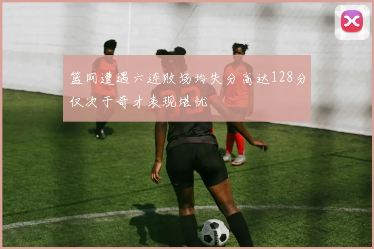 篮网遭遇六连败场均失分高达128分仅次于奇才表现堪忧