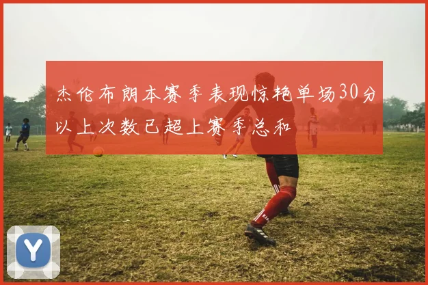 杰伦布朗本赛季表现惊艳单场30分以上次数已超上赛季总和