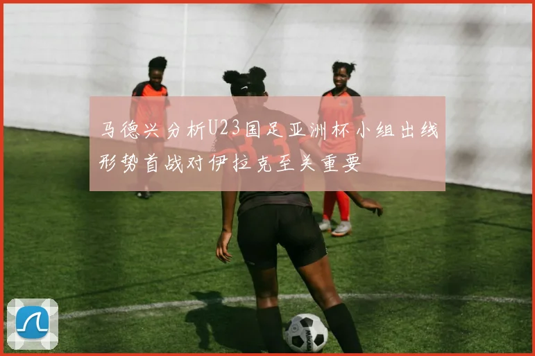马德兴分析U23国足亚洲杯小组出线形势首战对伊拉克至关重要