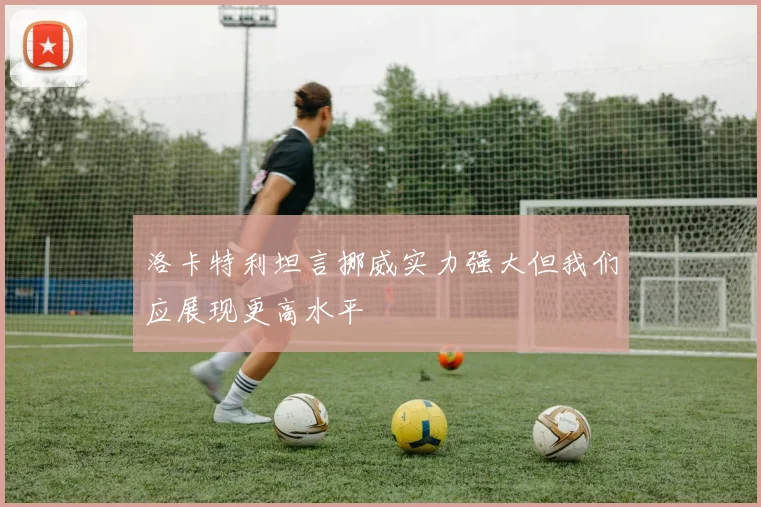 洛卡特利坦言挪威实力强大但我们应展现更高水平