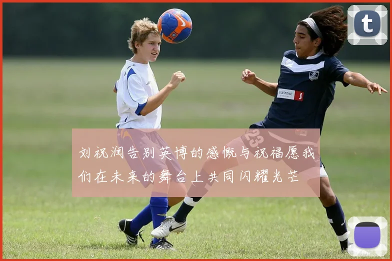 刘祝润告别英博的感慨与祝福愿我们在未来的舞台上共同闪耀光芒