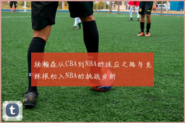 杨瀚森从CBA到NBA的适应之路与克林根初入NBA的挑战分析
