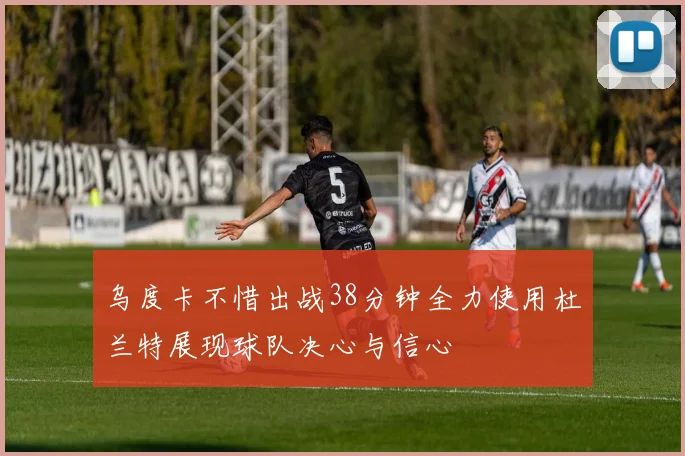乌度卡不惜出战38分钟全力使用杜兰特展现球队决心与信心