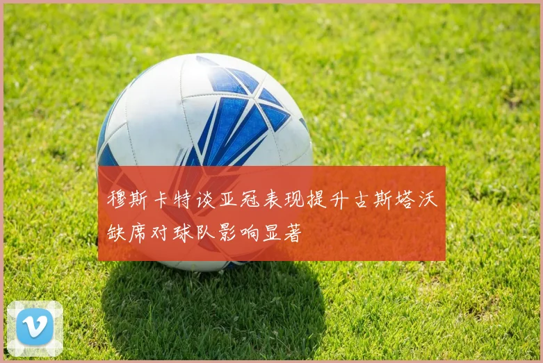 穆斯卡特谈亚冠表现提升古斯塔沃缺席对球队影响显著