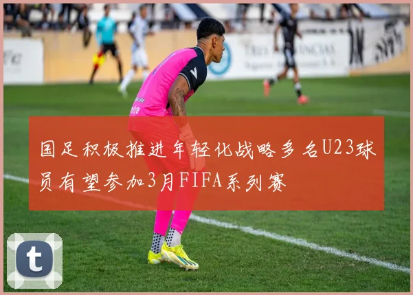国足积极推进年轻化战略多名U23球员有望参加3月FIFA系列赛