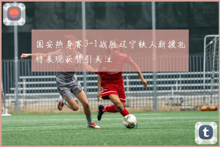 国安热身赛3-1战胜辽宁铁人新援孔特表现获赞引关注