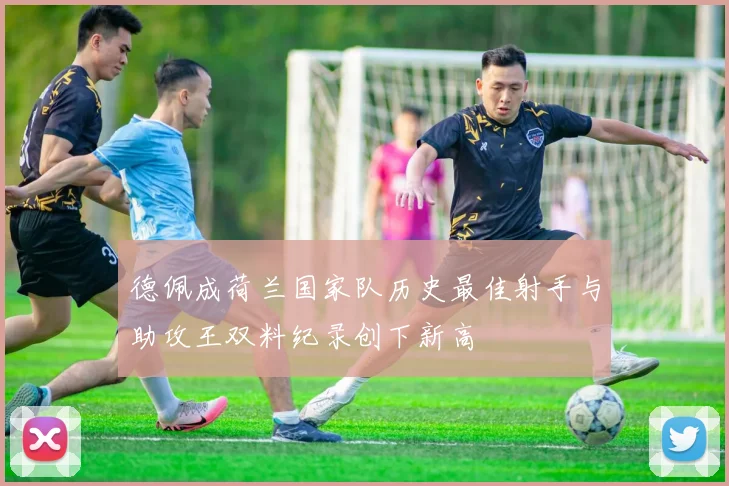德佩成荷兰国家队历史最佳射手与助攻王双料纪录创下新高