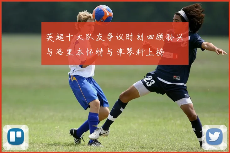 英超十大队友争议时刻回顾孙兴慜与洛里本怀特与津琴科上榜