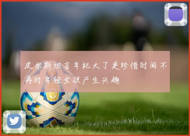 皮尔斯坦言年纪大了更珍惜时间不再对年轻女孩产生兴趣