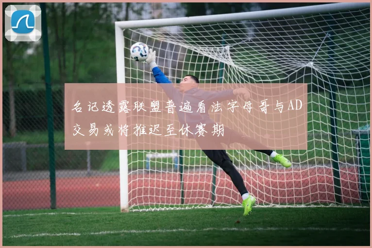 名记透露联盟普遍看法字母哥与AD交易或将推迟至休赛期