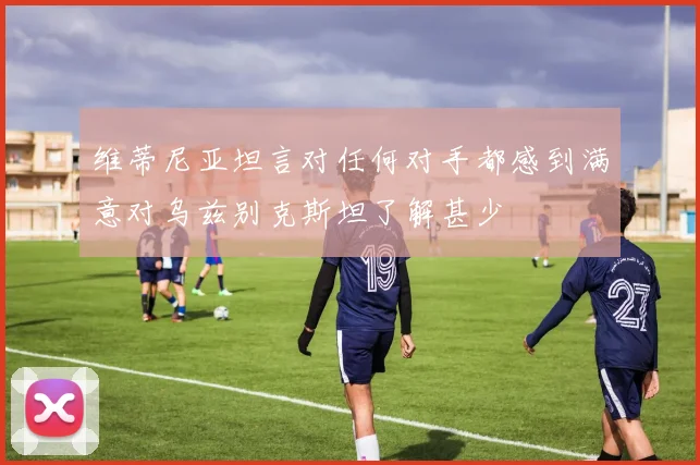 维蒂尼亚坦言对任何对手都感到满意对乌兹别克斯坦了解甚少