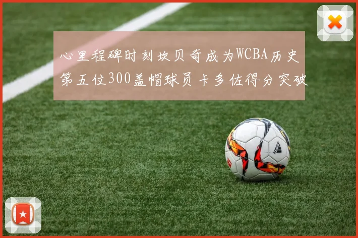 心里程碑时刻坎贝奇成为WCBA历史第五位300盖帽球员卡多佐得分突破1000大关