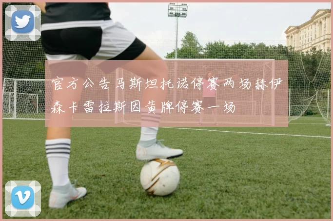 官方公告马斯坦托诺停赛两场赫伊森卡雷拉斯因黄牌停赛一场