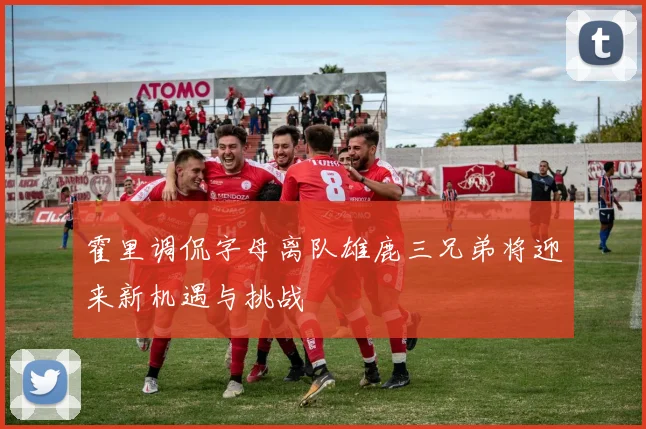 霍里调侃字母离队雄鹿三兄弟将迎来新机遇与挑战