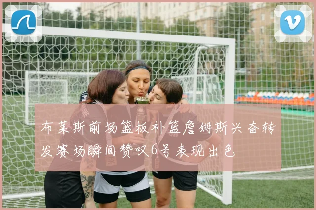 布莱斯前场篮板补篮詹姆斯兴奋转发赛场瞬间赞叹6号表现出色