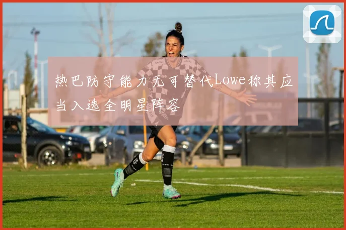 热巴防守能力无可替代Lowe称其应当入选全明星阵容