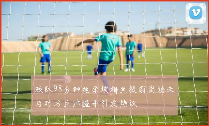 狼队98分钟绝杀埃梅里提前离场未与对方主帅握手引发热议