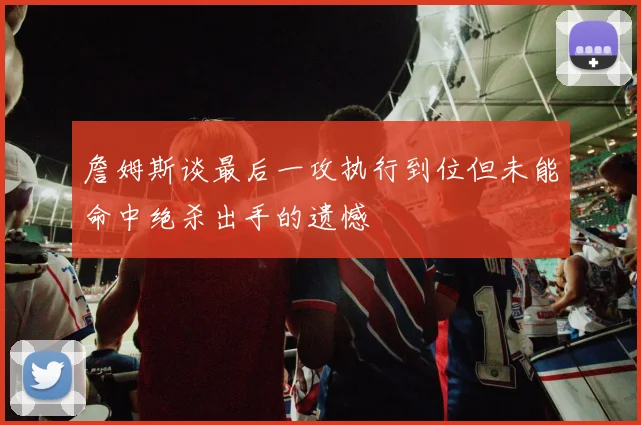 詹姆斯谈最后一攻执行到位但未能命中绝杀出手的遗憾