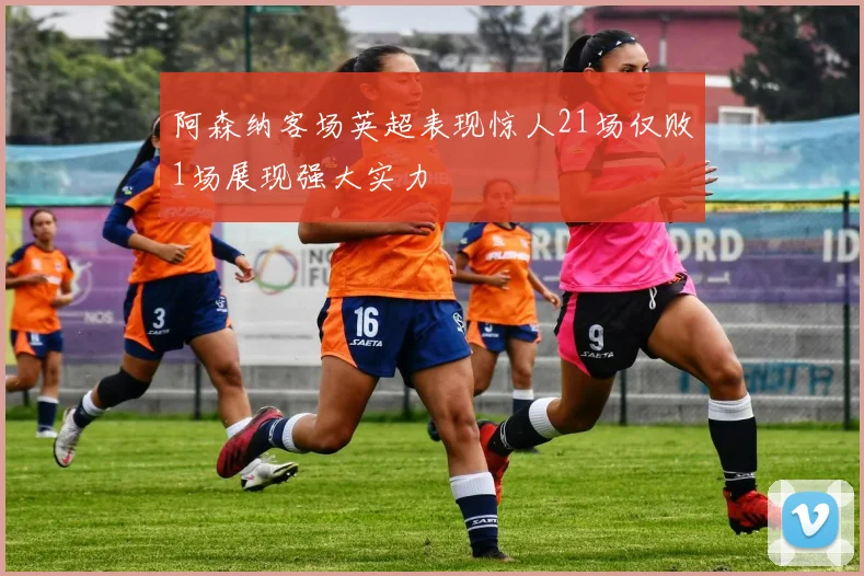 阿森纳客场英超表现惊人21场仅败1场展现强大实力