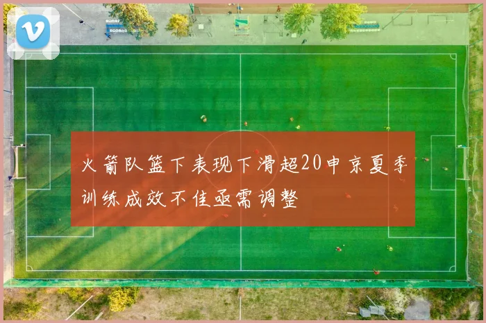 火箭队篮下表现下滑超20申京夏季训练成效不佳亟需调整