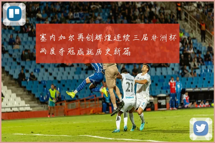 塞内加尔再创辉煌连续三届非洲杯两度夺冠成就历史新篇