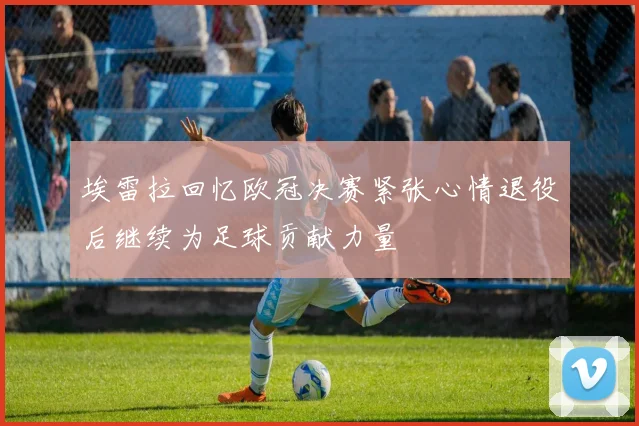 埃雷拉回忆欧冠决赛紧张心情退役后继续为足球贡献力量