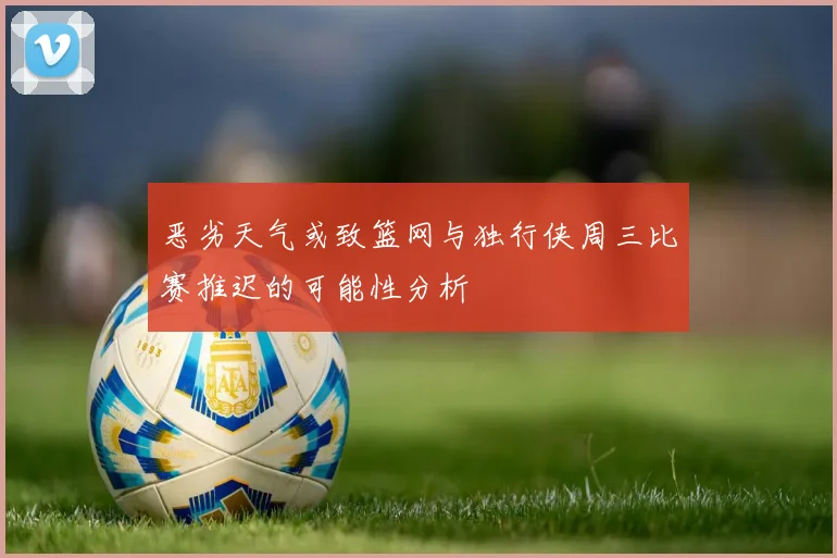 恶劣天气或致篮网与独行侠周三比赛推迟的可能性分析
