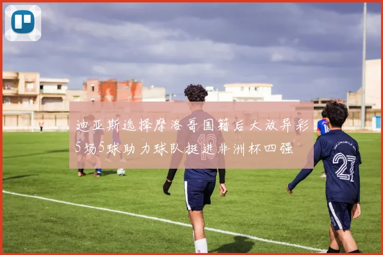 迪亚斯选择摩洛哥国籍后大放异彩5场5球助力球队挺进非洲杯四强