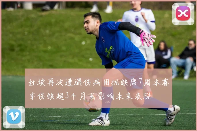 杜埃再次遭遇伤病困扰缺席7周本赛季伤缺超3个月或影响未来表现