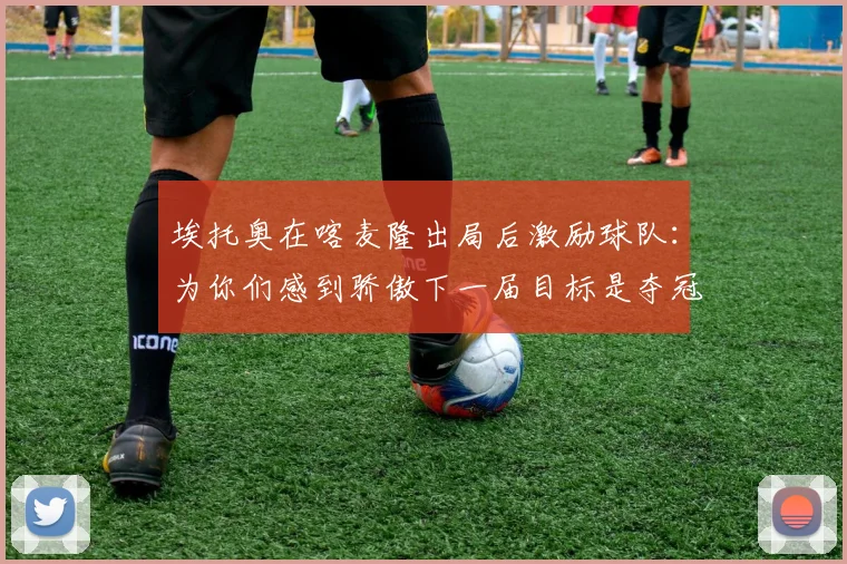 埃托奥在喀麦隆出局后激励球队：为你们感到骄傲下一届目标是夺冠