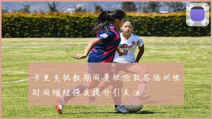 卡里克执教期间曼联伦敦客场训练时间缩短强度提升引关注