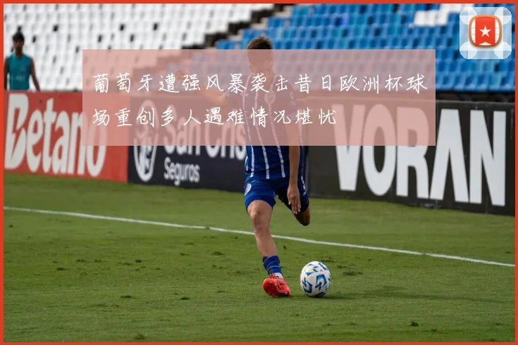 葡萄牙遭强风暴袭击昔日欧洲杯球场重创多人遇难情况堪忧