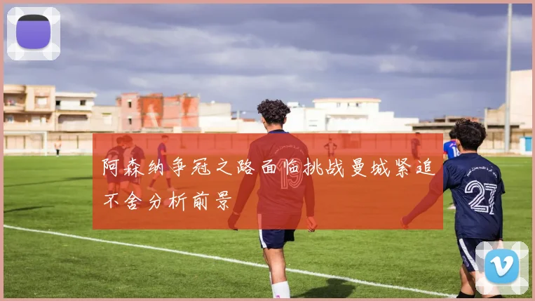 阿森纳争冠之路面临挑战曼城紧追不舍分析前景