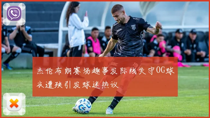 杰伦布朗赛场趣事发际线失守OG球衣遭殃引发球迷热议