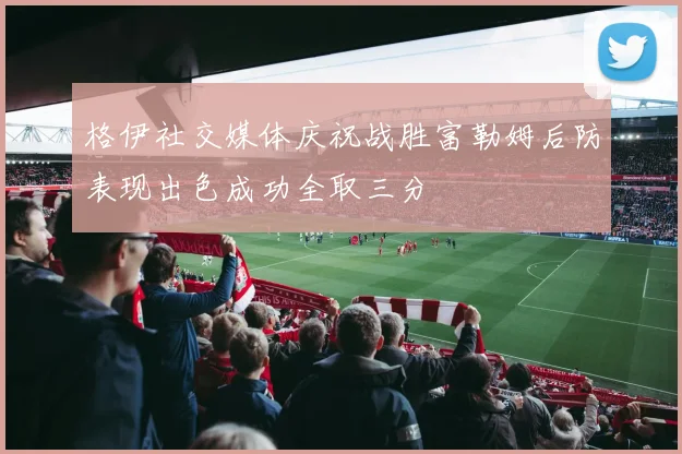 格伊社交媒体庆祝战胜富勒姆后防表现出色成功全取三分