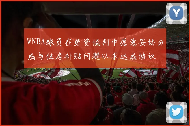 WNBA球员在劳资谈判中愿意妥协分成与住房补贴问题以求达成协议