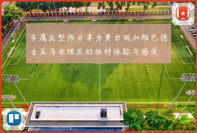 专属发型师分享为费尔明加维巴德吉亚马尔理发的独特体验与感受