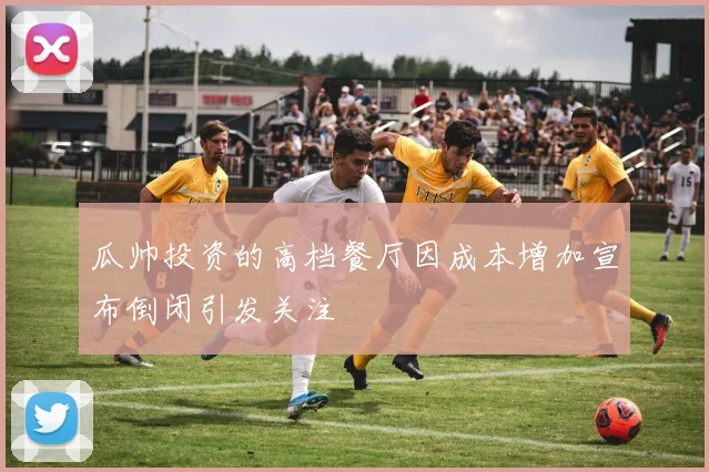 瓜帅投资的高档餐厅因成本增加宣布倒闭引发关注