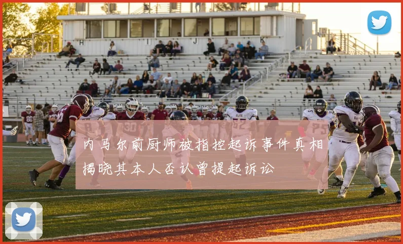 内马尔前厨师被指控起诉事件真相揭晓其本人否认曾提起诉讼