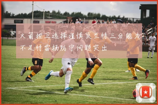 火箭控卫选择谨慎莫兰特三分能力不足特雷杨防守问题突出