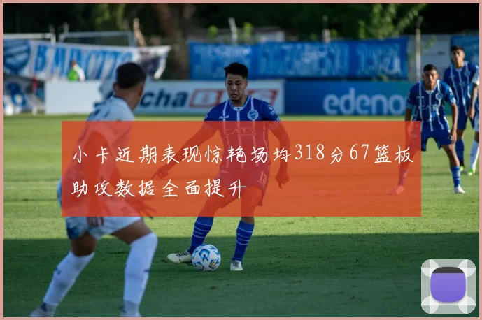 小卡近期表现惊艳场均318分67篮板助攻数据全面提升